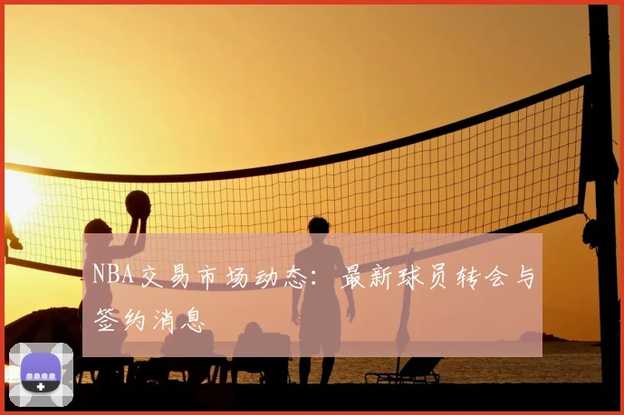NBA交易市场动态：最新球员转会与签约消息