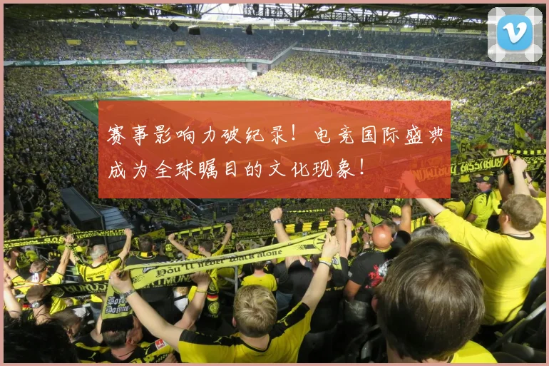 赛事影响力破纪录！电竞国际盛典成为全球瞩目的文化现象！