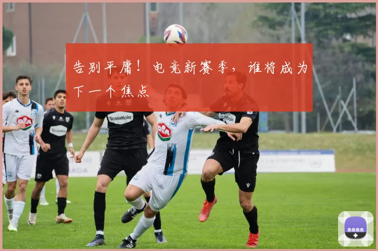 告别平庸！电竞新赛季，谁将成为下一个焦点