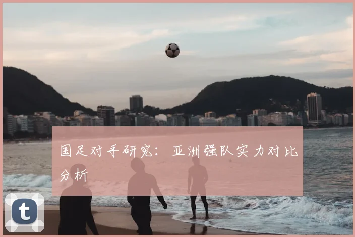 国足对手研究：亚洲强队实力对比分析