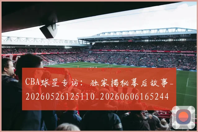 CBA球星专访：独家揭秘幕后故事_20260526125110_20260606165244