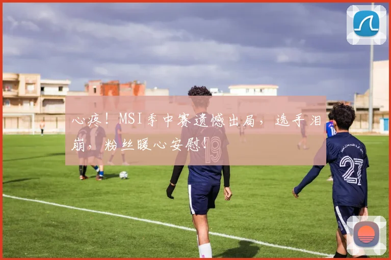心疼！MSI季中赛遗憾出局，选手泪崩，粉丝暖心安慰！
