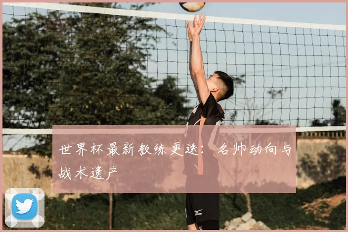 世界杯最新教练更迭：名帅动向与战术遗产