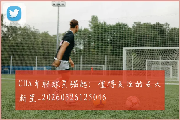 CBA年轻球员崛起：值得关注的五大新星_20260526125046