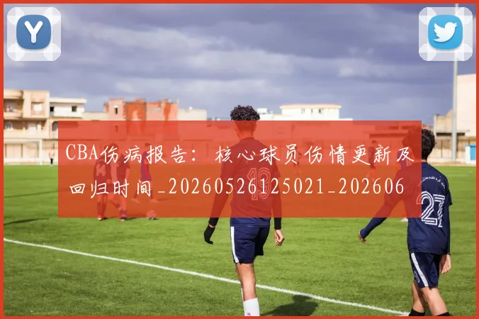CBA伤病报告：核心球员伤情更新及回归时间_20260526125021_20260606165142