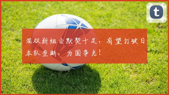 混双新组合默契十足，有望打破日本队垄断，为国争光！