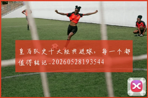 皇马队史十大经典进球，每一个都值得铭记_20260528193544
