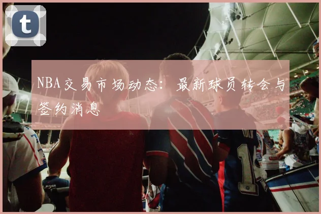 NBA交易市场动态：最新球员转会与签约消息