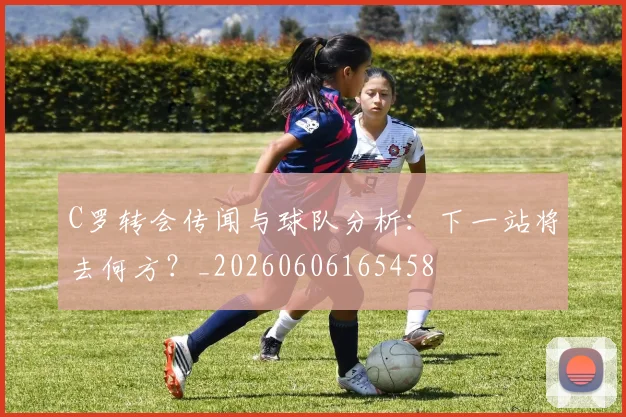 C罗转会传闻与球队分析：下一站将去何方？_20260606165458