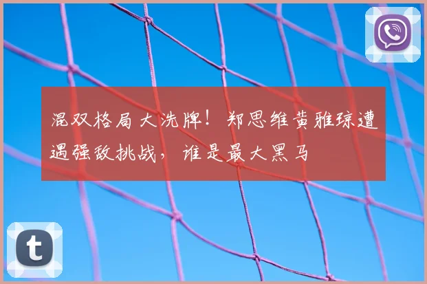 混双格局大洗牌！郑思维黄雅琼遭遇强敌挑战，谁是最大黑马